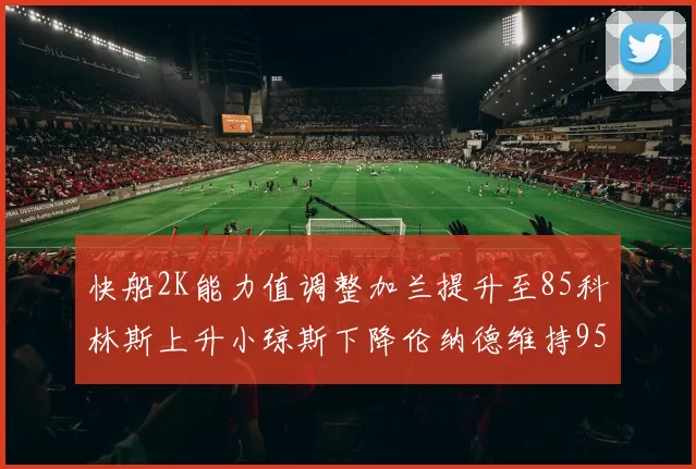 快船2K能力值调整加兰提升至85科林斯上升小琼斯下降伦纳德维持95不变