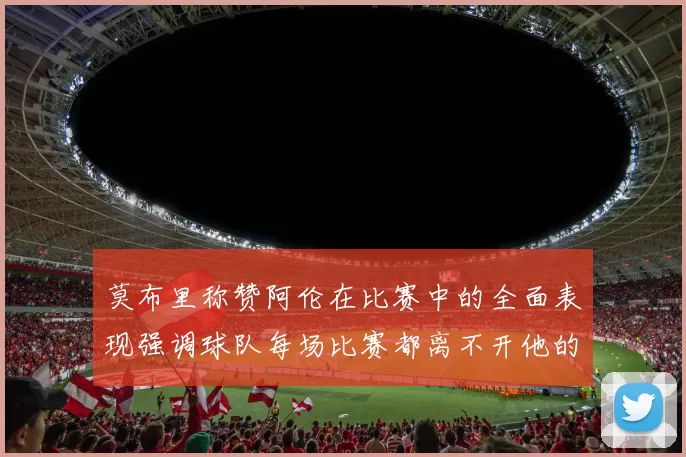 莫布里称赞阿伦在比赛中的全面表现强调球队每场比赛都离不开他的贡献