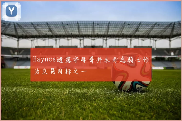 Haynes透露字母哥并未考虑骑士作为交易目标之一