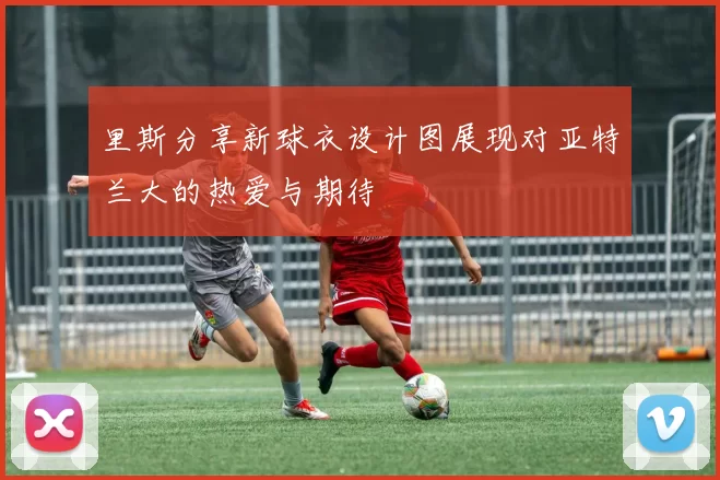 里斯分享新球衣设计图展现对亚特兰大的热爱与期待
