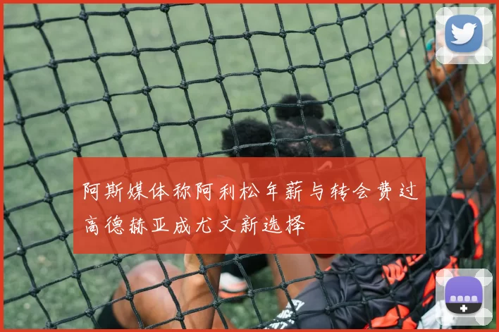 阿斯媒体称阿利松年薪与转会费过高德赫亚成尤文新选择