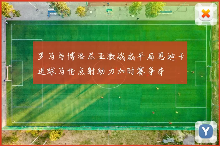 罗马与博洛尼亚激战成平局恩迪卡进球马伦点射助力加时赛争夺
