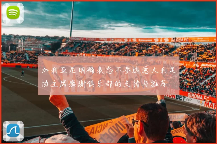 加利亚尼明确表态不参选意大利足协主席感谢俱乐部的支持与推荐