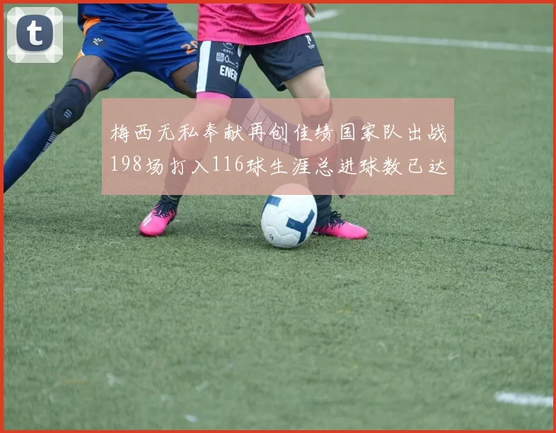 梅西无私奉献再创佳绩国家队出战198场打入116球生涯总进球数已达902球