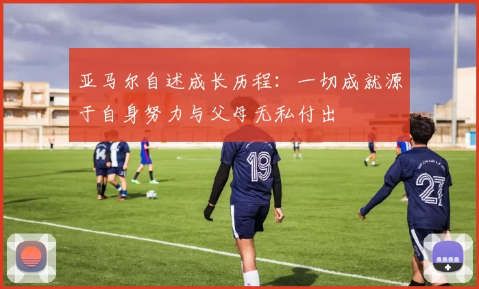亚马尔自述成长历程：一切成就源于自身努力与父母无私付出