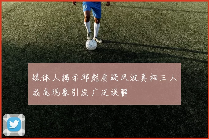 媒体人揭示邱彪质疑风波真相三人成虎现象引发广泛误解