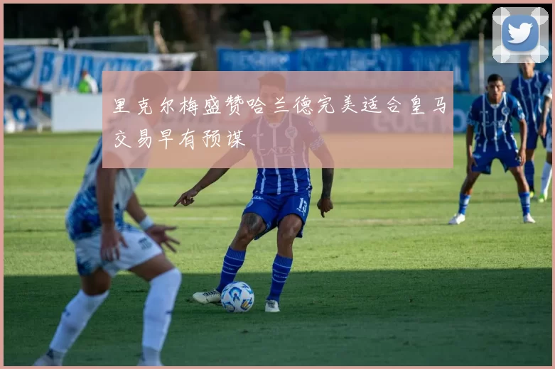 里克尔梅盛赞哈兰德完美适合皇马交易早有预谋