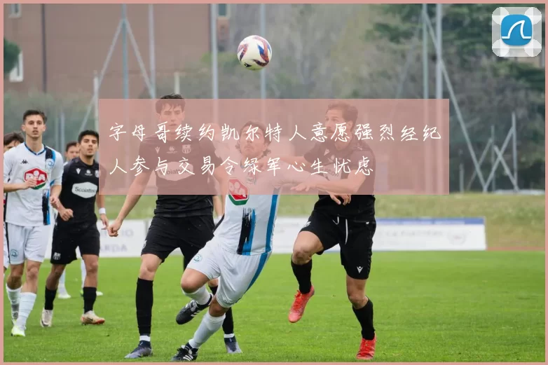 字母哥续约凯尔特人意愿强烈经纪人参与交易令绿军心生忧虑