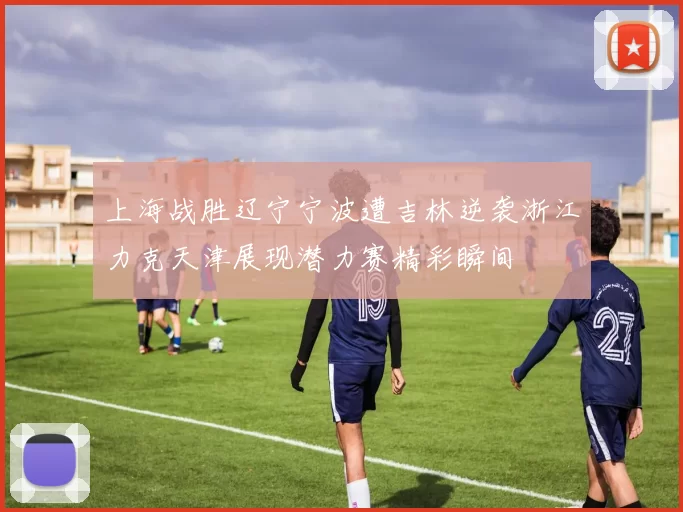 上海战胜辽宁宁波遭吉林逆袭浙江力克天津展现潜力赛精彩瞬间