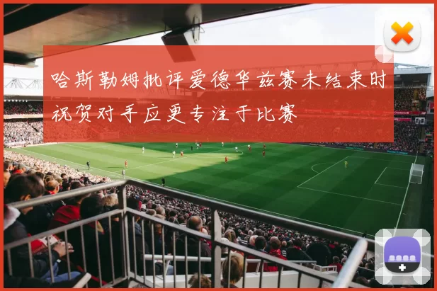 哈斯勒姆批评爱德华兹赛未结束时祝贺对手应更专注于比赛