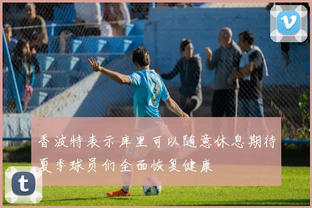 香波特表示库里可以随意休息期待夏季球员们全面恢复健康