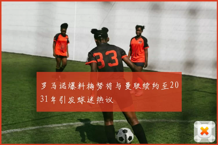 罗马诺爆料梅努将与曼联续约至2031年引发球迷热议