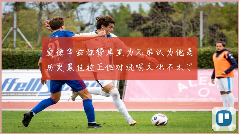 爱德华兹称赞库里为兄弟认为他是历史最佳控卫但对说唱文化不太了解