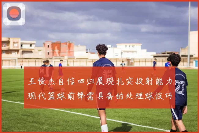 王俊杰自信回归展现扎实投射能力现代篮球前锋需具备的处理球技巧