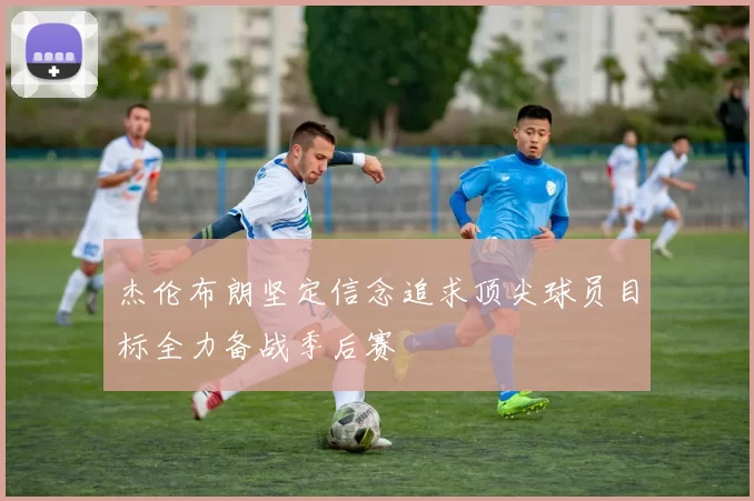 杰伦布朗坚定信念追求顶尖球员目标全力备战季后赛