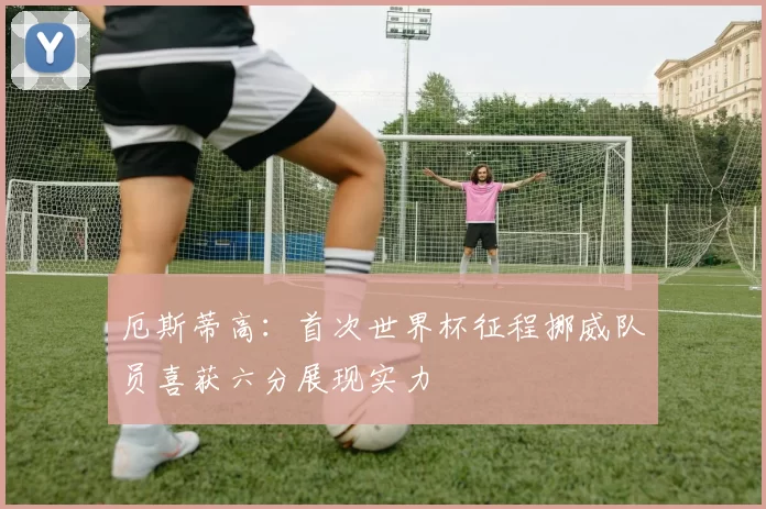 厄斯蒂高：首次世界杯征程挪威队员喜获六分展现实力